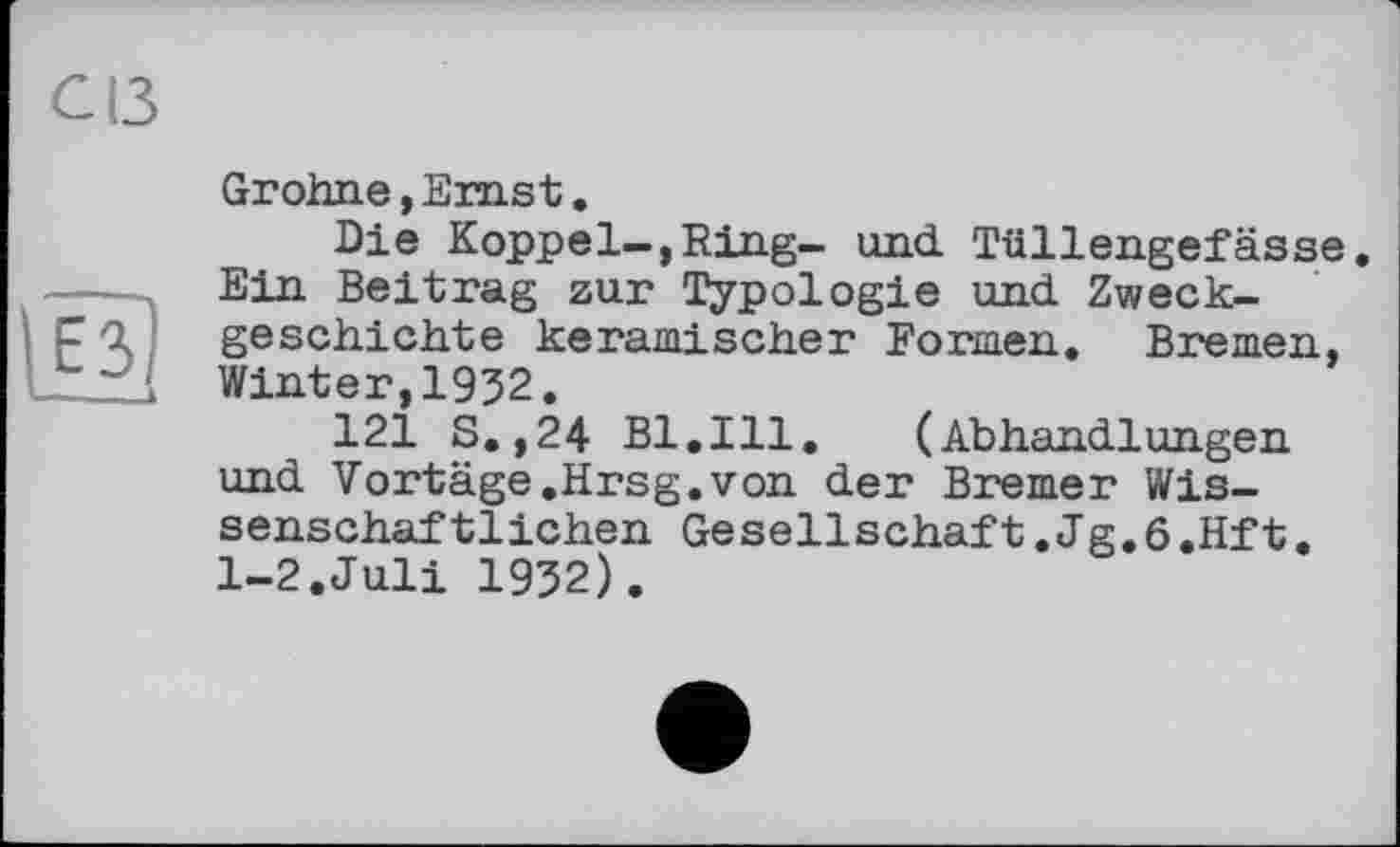 ﻿С13
Grohne, Ernst.
Die Koppel-,Ring- und. Tüllengefässe. Ein Beitrag zur Typologie und. Zweckgeschichte keramischer Formen. Bremen, Winter,1932.
121 S.,24 Bl.Ill. (Abhandlungen und Vortage.Hrsg.von der Bremer Wissenschaftlichen Gesellschaft.Jg.6.Hft. 1-2.Juli 1932).